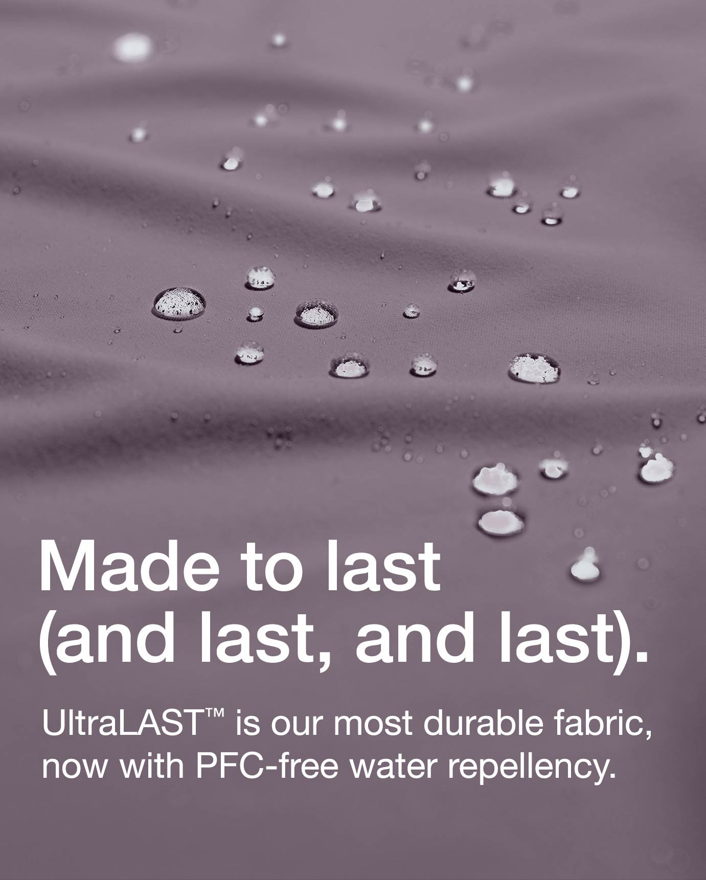Made to last (and last, and last).
UltraLAST™ is our most durable fabric, now with PFC-free water repellency.