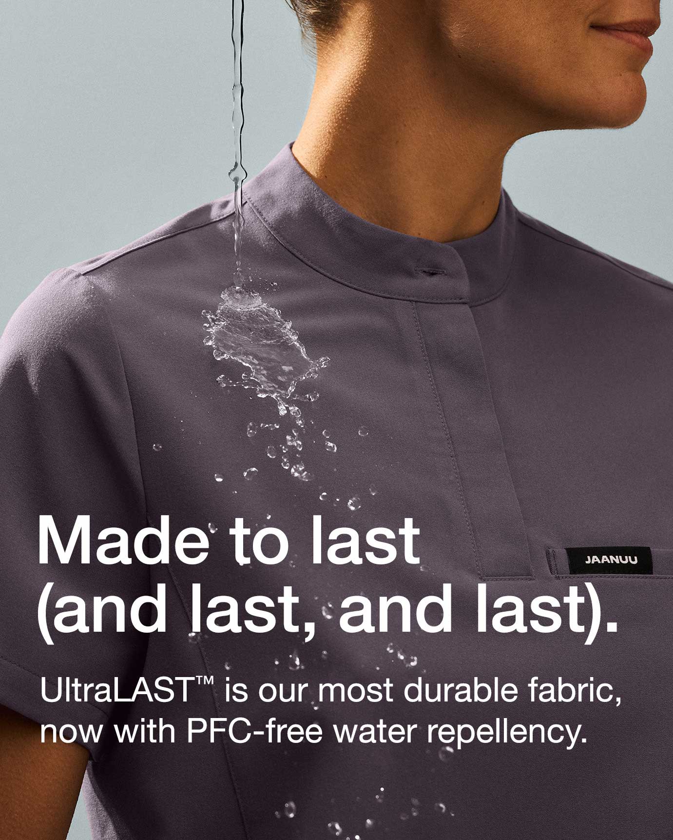 Made to last
JAANUU
and last, and last).
UltraLAST™ is our most durable fabric, now with PFC-free water repellency.