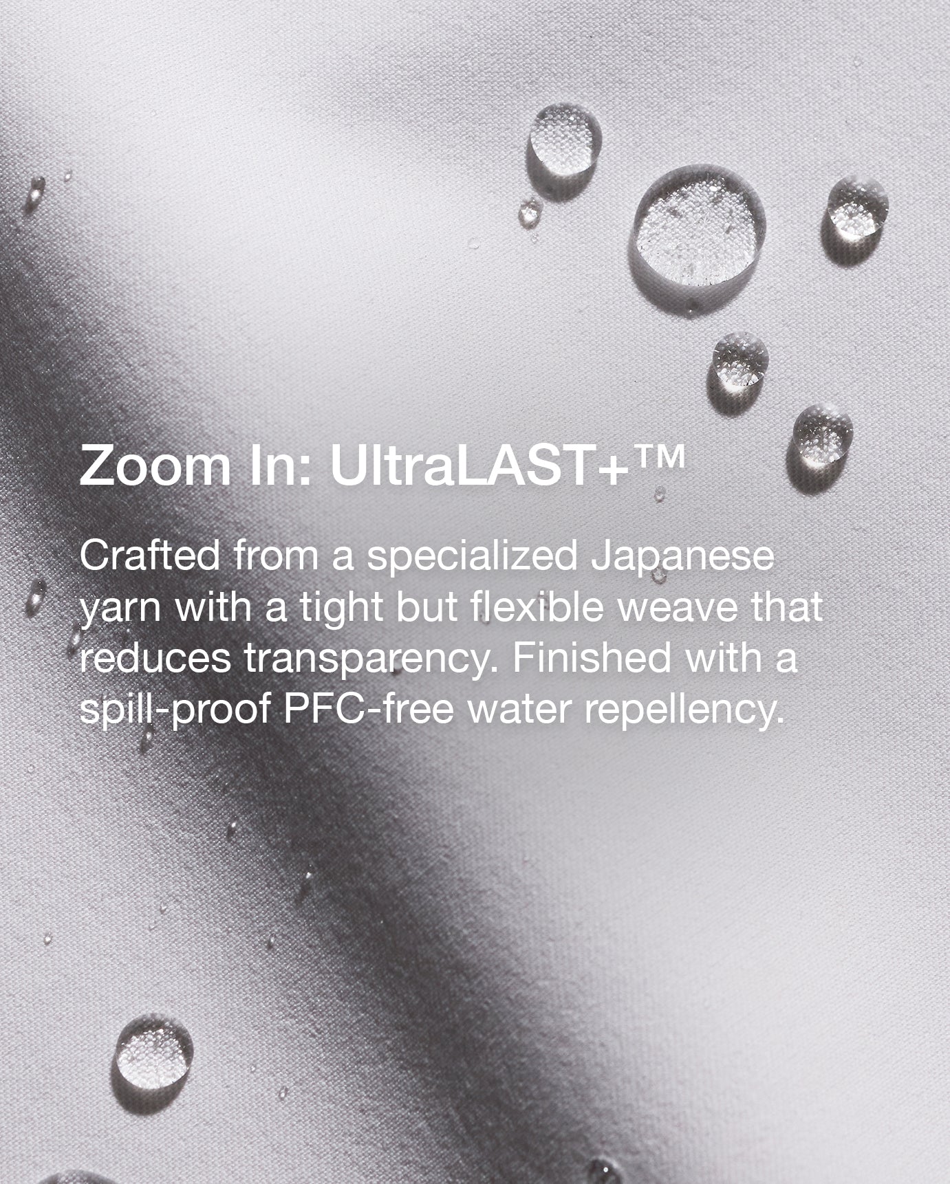 Close up image of fabric with text, "Zoom In: UltraLAST+: Crafted from a specialized Japanese yarn yarn with a tight but flexible weave that reduces transparency. Finished with a spill-proof PFC-free water repellency." 